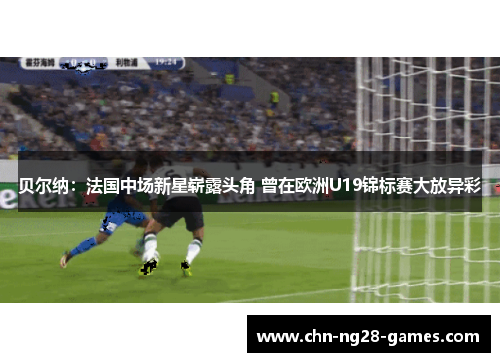 贝尔纳：法国中场新星崭露头角 曾在欧洲U19锦标赛大放异彩