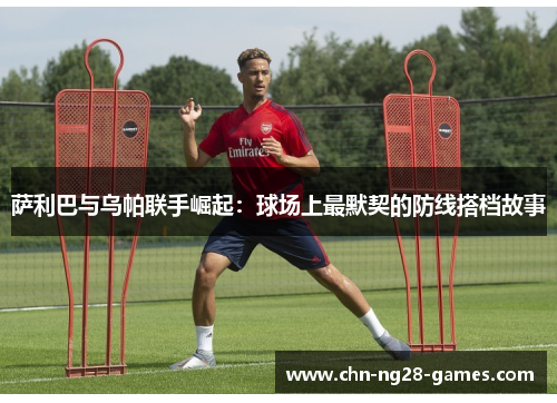 萨利巴与乌帕联手崛起：球场上最默契的防线搭档故事